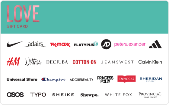 Whether it's new clothing or accessories, beauty or skincare- let them indulge and feel all the feels.  
 
Valid in-store and online at: Bonds, Calvin Klein, Champion, Cotton On, Cotton On Body, DECJUBA, Dymocks, Forever New, H&M, Just Jeans, Kookai, Peter Alexander, Platytpus, Provincial Home Living, SHEIKE, Sheridan, Sheridan Outlet, Typo and Universal Store. 
Valid in-store only at: Adairs, adidas, Foot Locker, Jeanswest, JD Sports, Jeans West, Nike, Reebok, Sportsgirl, Sussan, Suzanne Grae, TK Maxx and Wittner.  
Valid ONLINE only at: Adore Beauty, ASOS, Booktopia, Hotels.com, Oz Hair and Beauty, Princess Polly, Showpo., The Oodie and White Fox Boutique. 