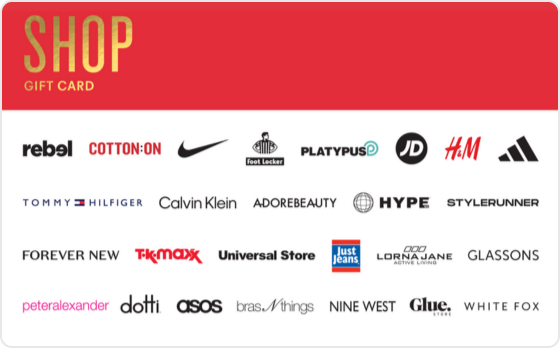 Some people are born to shop, and you're one of them. 
 
Valid in-store and online at: Barbeques Galore, BCF, Bonds, Bras n Things, Calvin Klein, Champion, City Beach, Collins Booksellers, Cotton On, DECJUBA, Dotti, Dymocks, Forever New, Ghanda, Glassons, Glue Store, H&M, Hype DC, Jacqui E, Jay Jays, Just Jeans, Kookai, Macpac, Nine West, Perfect Stranger, Peter Alexander, Platypus, Portmans, rebel, SHEIKE, Sheridan, Sheridan Outlet, Smiggle, Stylerunner, Supre, Tommy Hilfiger, Typo and Universal Store. 
 
Valid in-store only at: Adairs, adidas, Foot Locker, JD Sports, Jeanswest, Nike, Puma, Reebok, Sportsgirl, Sussan, Suzanne Grae, TK Maxx and Wittner. 
 
Valid online only at: Adore Beauty, asos, boohoo, Booktopia, Ginger and Smart, Hello Molly, Kogan.com, Oz Hair & Beauty, SHEIN, Showpo, That's So Fetch, and White Fox Boutique. 
The Shop Gift Card is valid for 36 months from date of issue. 
For full terms and conditions visit www.thecardnetwork.com.au/pages/terms-conditions 