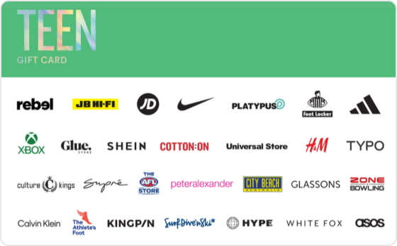 Finally a gift they're sure to love. Choose from fashion, technology, games and everything in between. 
 
Valid in-store and online at: Bonds, Calvin Klein, Champion, City Beach, Cotton On, Culture Kings, Dr. Martens, Dymocks, Factorie, Ghanda, Glassons, Glue Store, H&M, Hype DC, Jay Jays, JB Hi-Fi, Kingpin, Perfect Stranger, Peter Alexander, Platypus, rebel, Supre, The AFL Store, The Athlete's Foot, Tommy Hilfiger, Typo, Universal Store and Zone Bowling 
 
Valid in-store only at: adidas, Billabong, Foot Locker, Intersport, JD Sports, Nike, Quiksilver, Reebok, Sportsgirl, Strike, Surf Dive 'n Ski, Timezone and TK Maxx. 
 
Valid online only: ASOS, Beginning Boutique, NRLShop.com, Princess Polly, Roblox, SHEIN, Showpo.,  Sony Playstation Store, SurfStitch, The Oodie, UGG Express, Village Roadshow Theme Parks, White Fox Boutique and Xbox. 
 
The Teen Gift Card is valid for 36 months from date of issue. For full terms and conditions visit www.thecardnetwork.com.au/pages/terms-conditions 